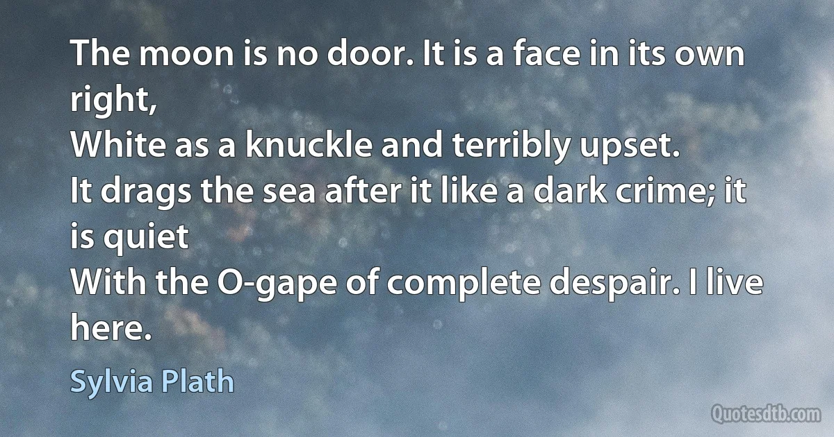 The moon is no door. It is a face in its own right,
White as a knuckle and terribly upset.
It drags the sea after it like a dark crime; it is quiet
With the O-gape of complete despair. I live here. (Sylvia Plath)