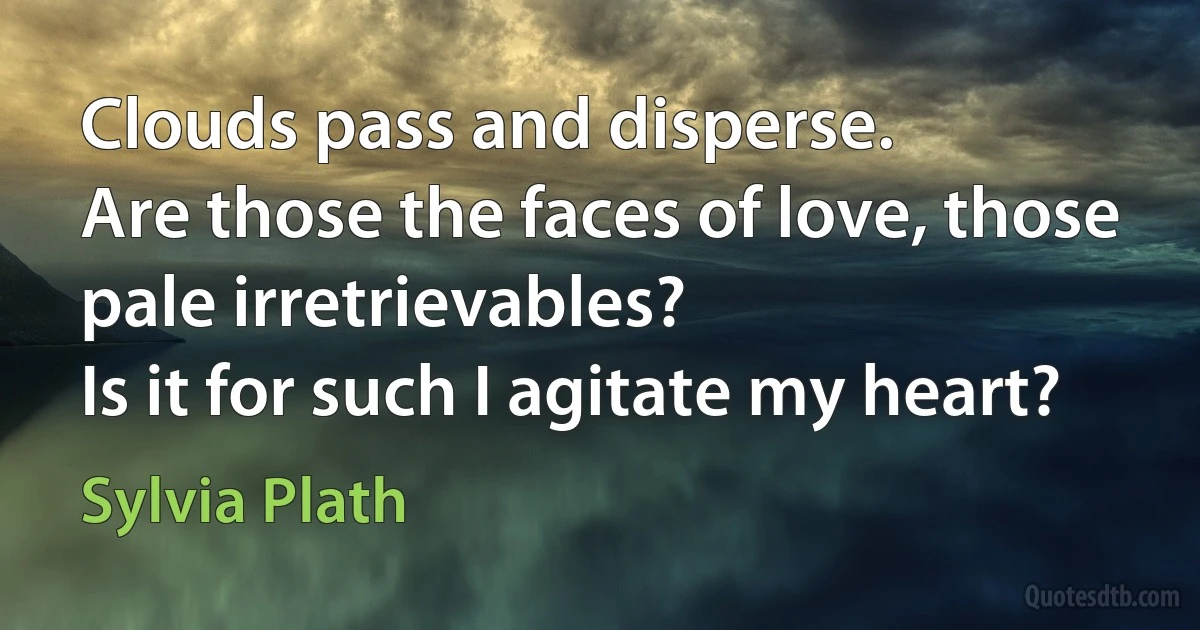 Clouds pass and disperse.
Are those the faces of love, those pale irretrievables?
Is it for such I agitate my heart? (Sylvia Plath)