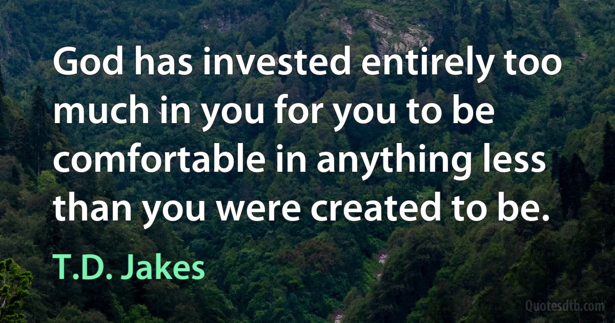 God has invested entirely too much in you for you to be comfortable in anything less than you were created to be. (T.D. Jakes)