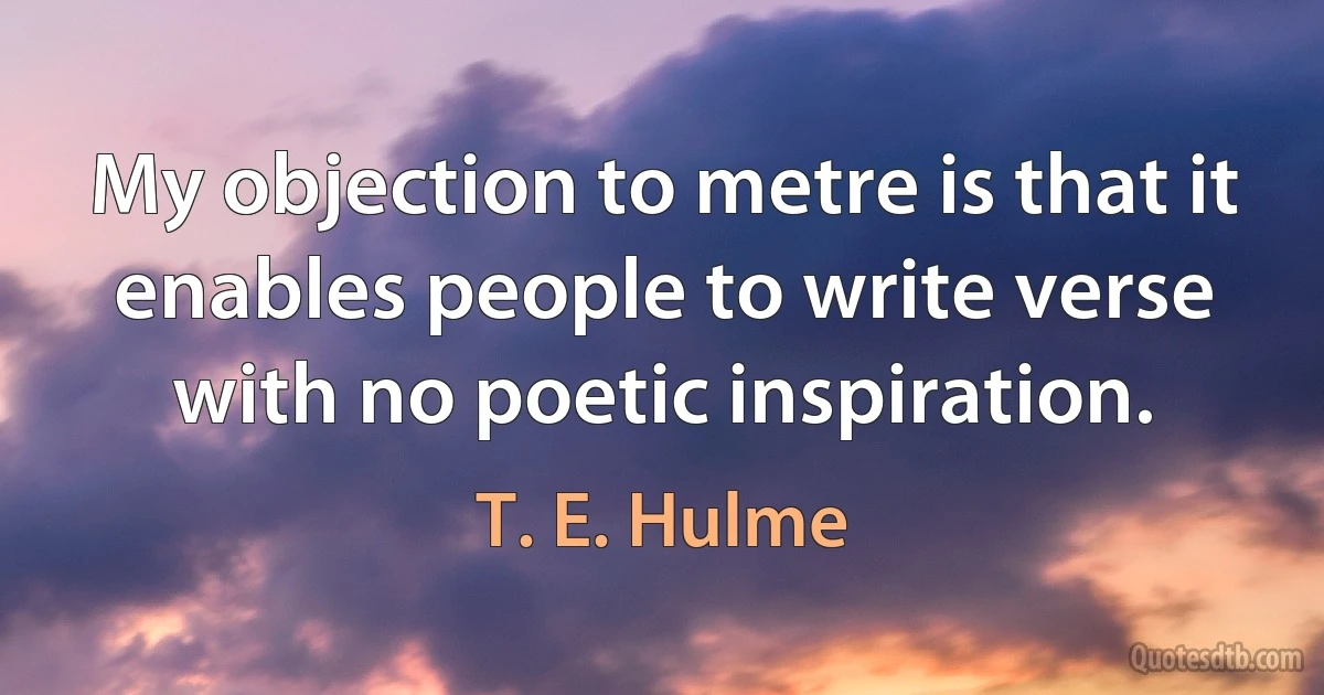 My objection to metre is that it enables people to write verse with no poetic inspiration. (T. E. Hulme)