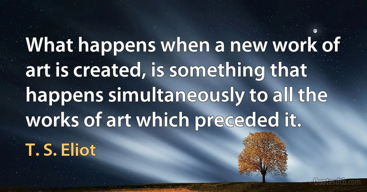 What happens when a new work of art is created, is something that happens simultaneously to all the works of art which preceded it. (T. S. Eliot)