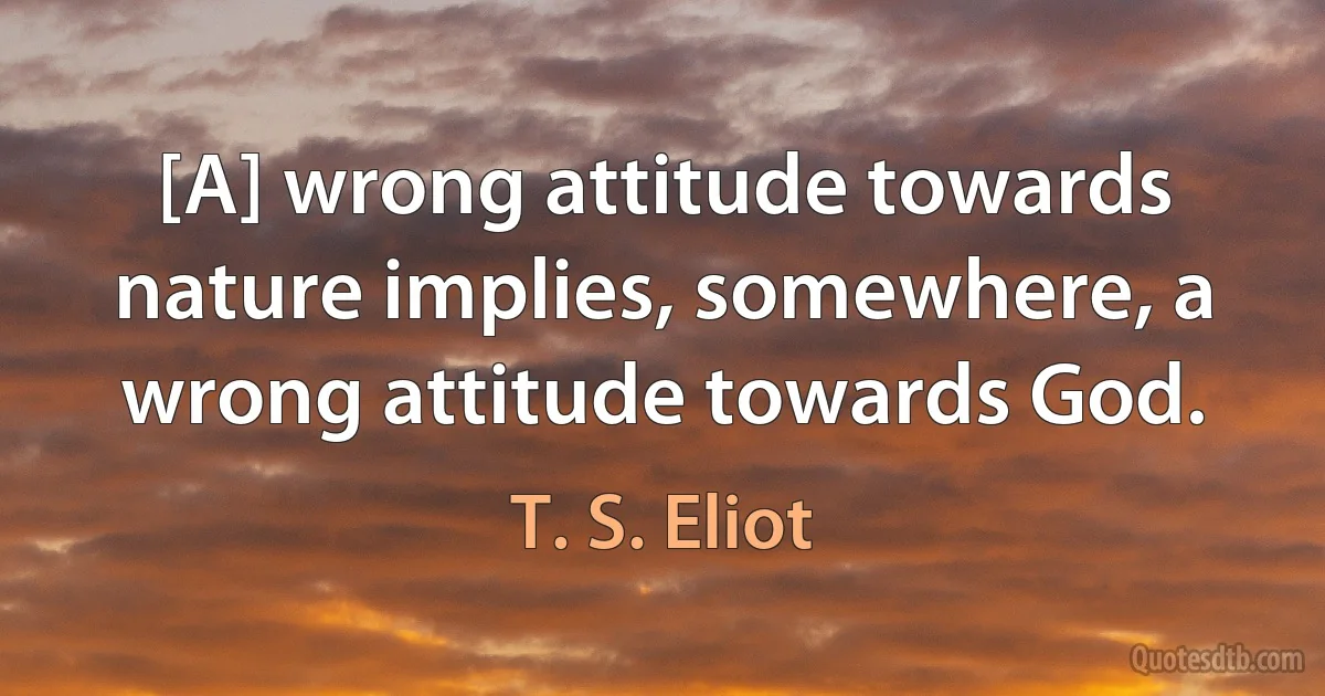 [A] wrong attitude towards nature implies, somewhere, a wrong attitude towards God. (T. S. Eliot)