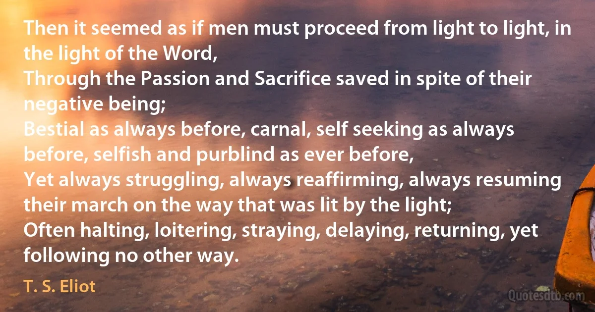 Then it seemed as if men must proceed from light to light, in the light of the Word,
Through the Passion and Sacrifice saved in spite of their negative being;
Bestial as always before, carnal, self seeking as always before, selfish and purblind as ever before,
Yet always struggling, always reaffirming, always resuming their march on the way that was lit by the light;
Often halting, loitering, straying, delaying, returning, yet following no other way. (T. S. Eliot)