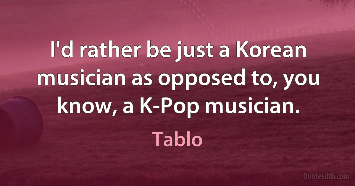 I'd rather be just a Korean musician as opposed to, you know, a K-Pop musician. (Tablo)