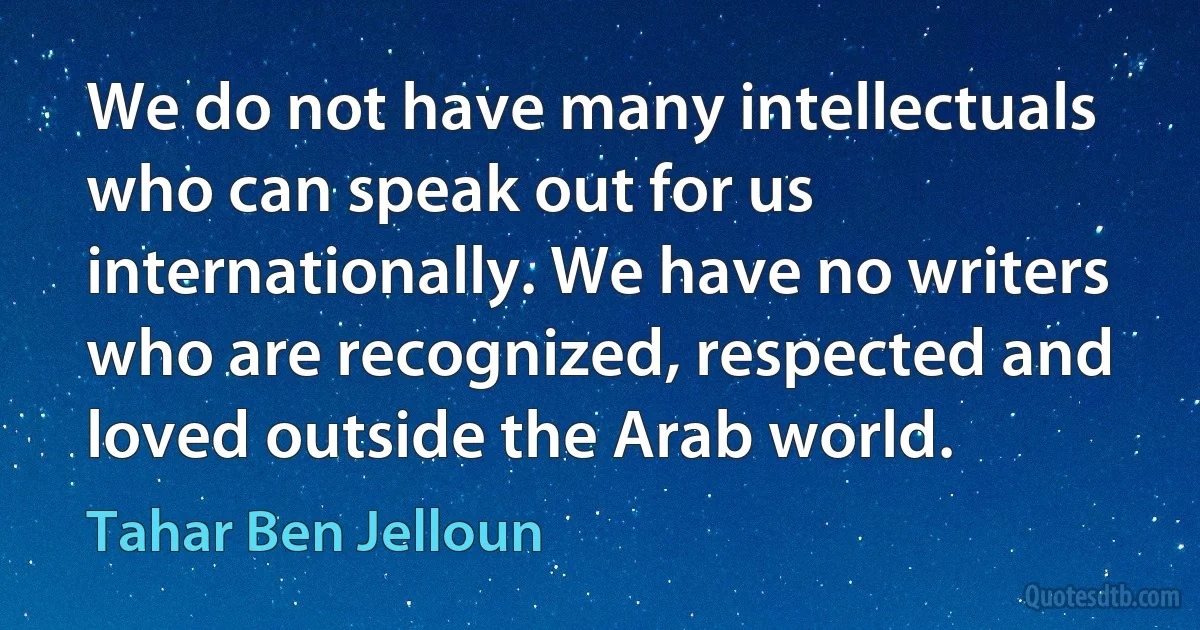 We do not have many intellectuals who can speak out for us internationally. We have no writers who are recognized, respected and loved outside the Arab world. (Tahar Ben Jelloun)