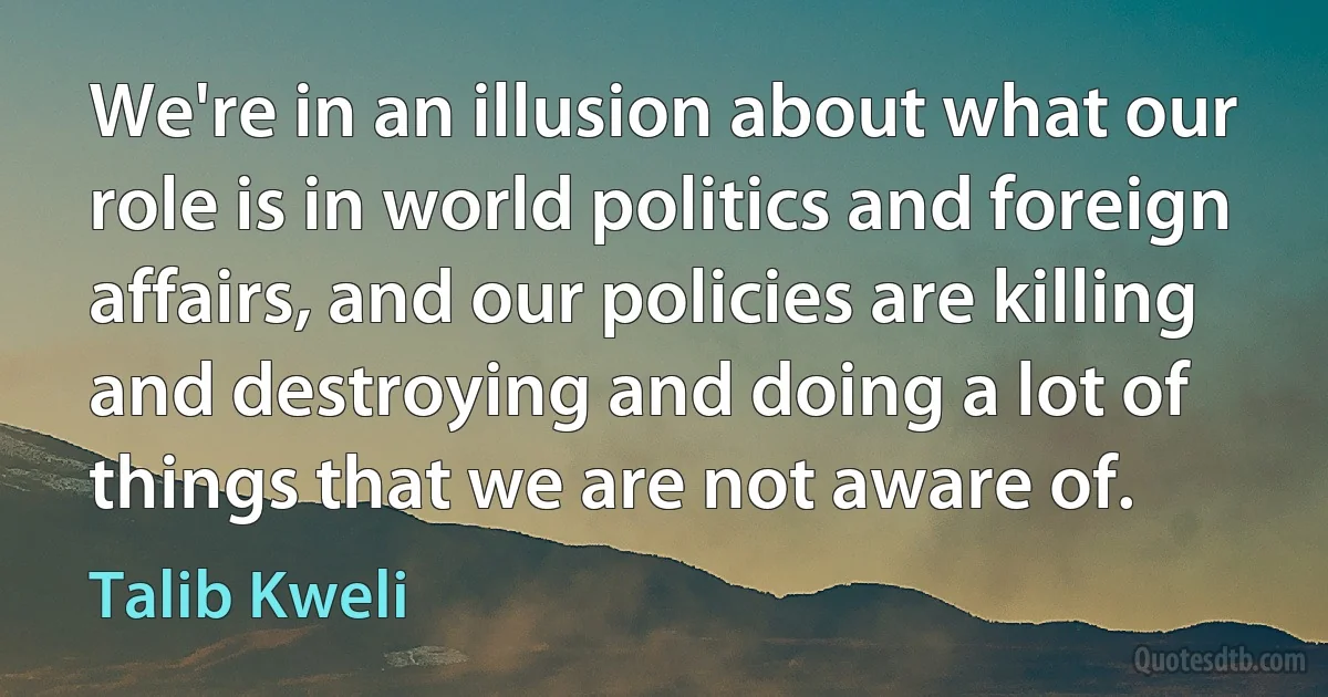 We're in an illusion about what our role is in world politics and foreign affairs, and our policies are killing and destroying and doing a lot of things that we are not aware of. (Talib Kweli)