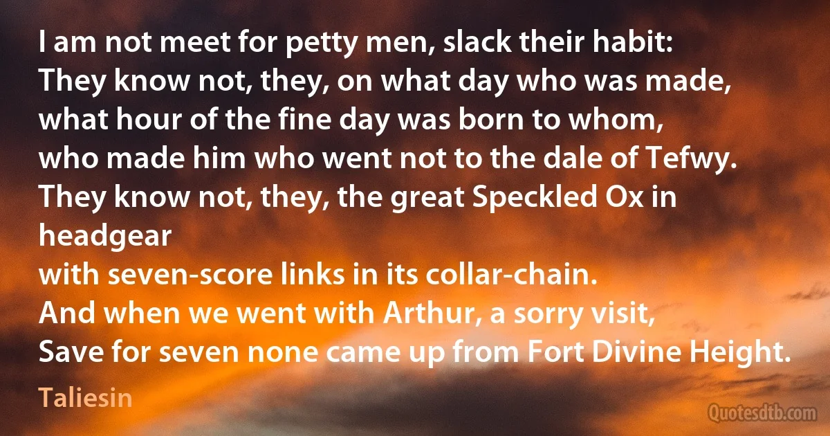 I am not meet for petty men, slack their habit:
They know not, they, on what day who was made,
what hour of the fine day was born to whom,
who made him who went not to the dale of Tefwy.
They know not, they, the great Speckled Ox in headgear
with seven-score links in its collar-chain.
And when we went with Arthur, a sorry visit,
Save for seven none came up from Fort Divine Height. (Taliesin)