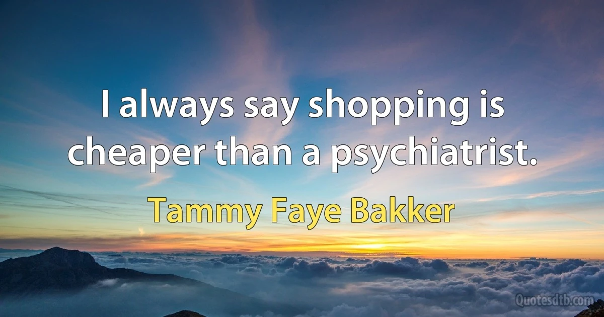 I always say shopping is cheaper than a psychiatrist. (Tammy Faye Bakker)