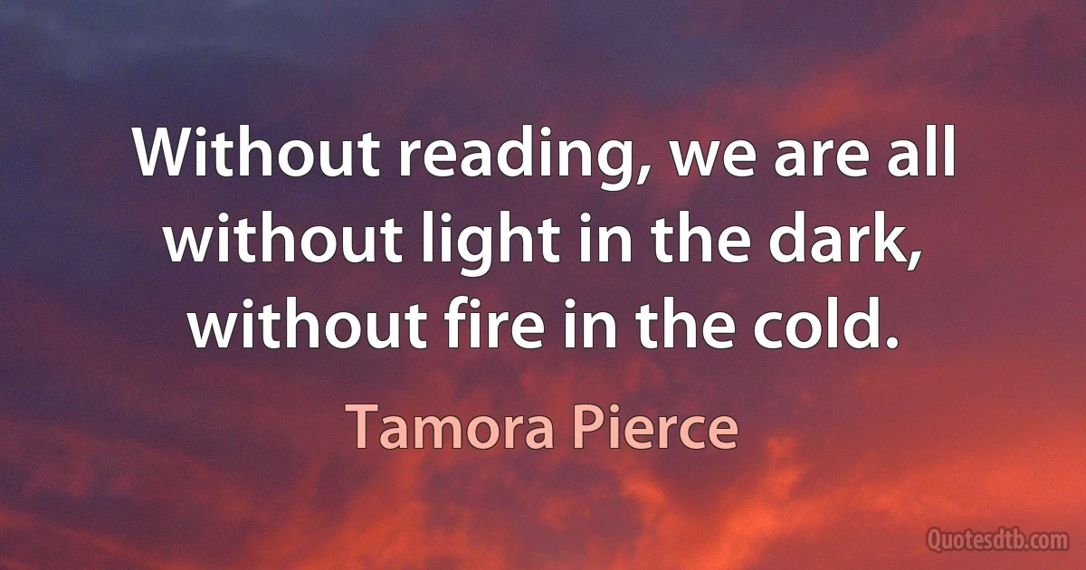 Without reading, we are all without light in the dark, without fire in the cold. (Tamora Pierce)