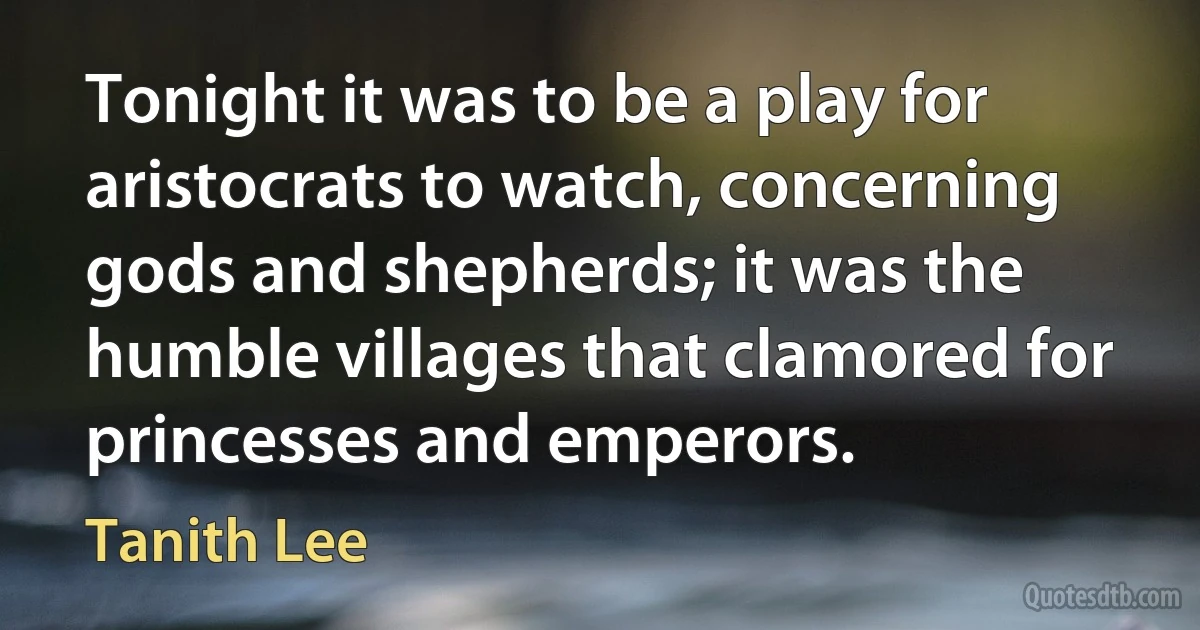 Tonight it was to be a play for aristocrats to watch, concerning gods and shepherds; it was the humble villages that clamored for princesses and emperors. (Tanith Lee)