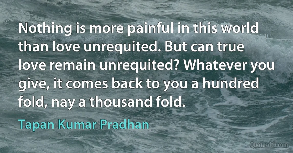 Nothing is more painful in this world than love unrequited. But can true love remain unrequited? Whatever you give, it comes back to you a hundred fold, nay a thousand fold. (Tapan Kumar Pradhan)