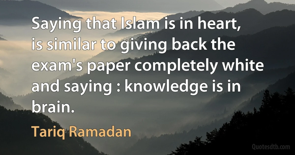 Saying that Islam is in heart, is similar to giving back the exam's paper completely white and saying : knowledge is in brain. (Tariq Ramadan)