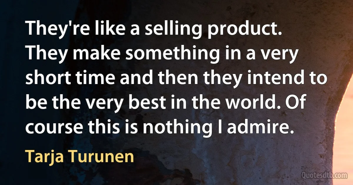 They're like a selling product. They make something in a very short time and then they intend to be the very best in the world. Of course this is nothing I admire. (Tarja Turunen)