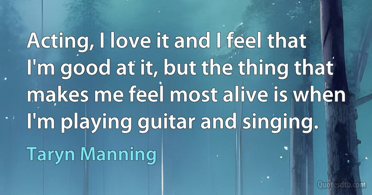 Acting, I love it and I feel that I'm good at it, but the thing that makes me feel most alive is when I'm playing guitar and singing. (Taryn Manning)