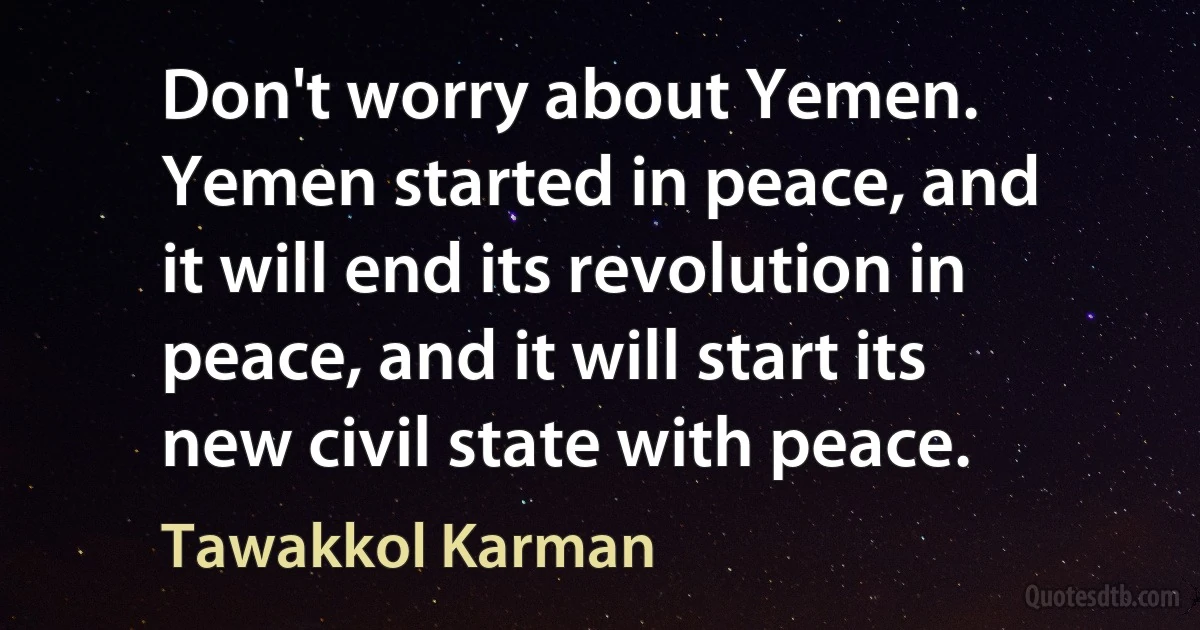 Don't worry about Yemen. Yemen started in peace, and it will end its revolution in peace, and it will start its new civil state with peace. (Tawakkol Karman)