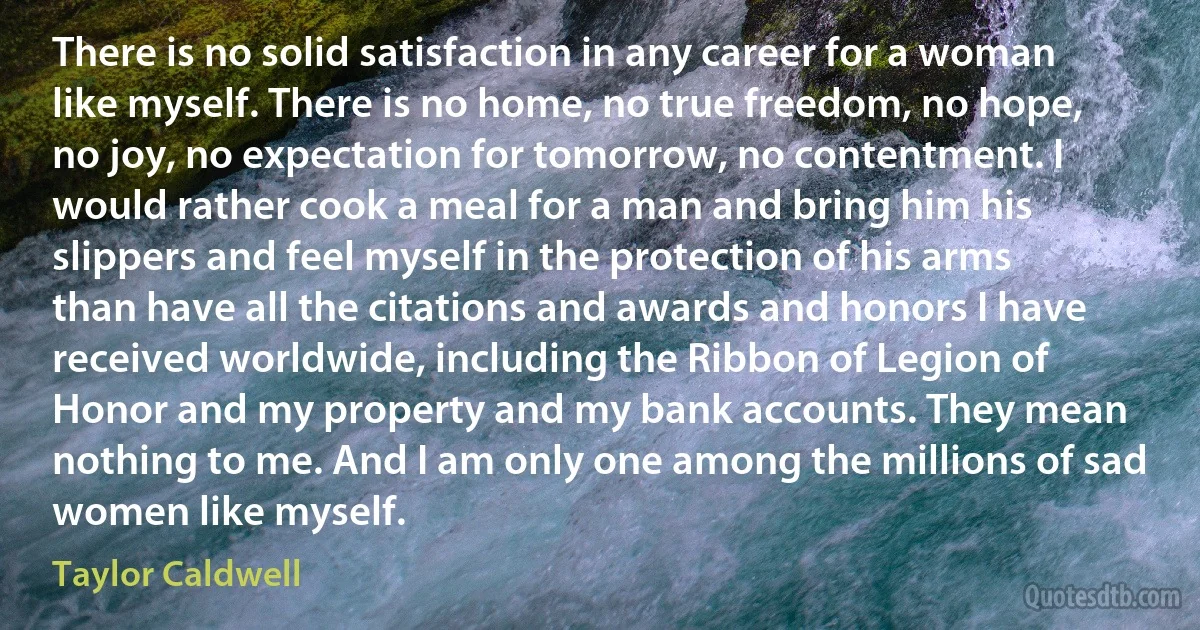 There is no solid satisfaction in any career for a woman like myself. There is no home, no true freedom, no hope, no joy, no expectation for tomorrow, no contentment. I would rather cook a meal for a man and bring him his slippers and feel myself in the protection of his arms than have all the citations and awards and honors I have received worldwide, including the Ribbon of Legion of Honor and my property and my bank accounts. They mean nothing to me. And I am only one among the millions of sad women like myself. (Taylor Caldwell)