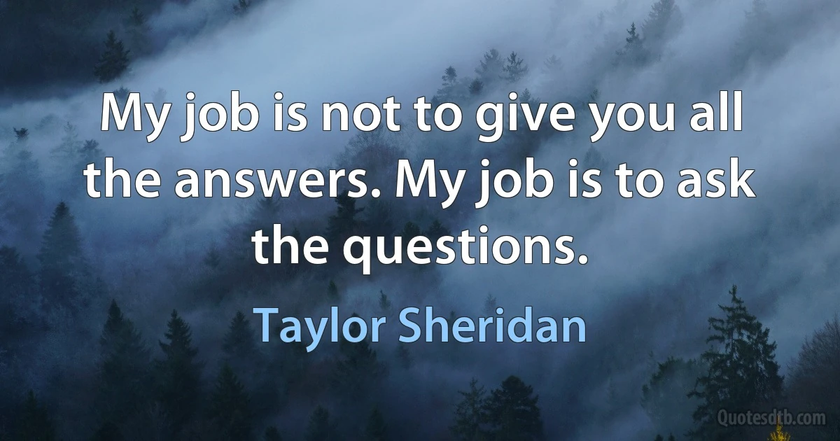 My job is not to give you all the answers. My job is to ask the questions. (Taylor Sheridan)