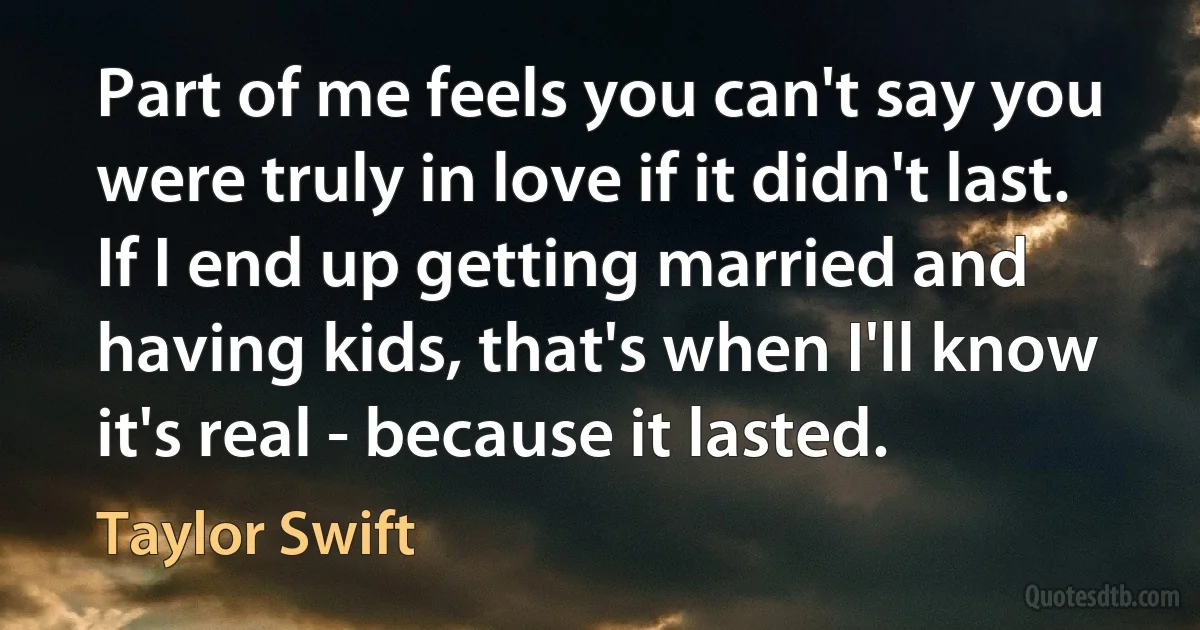 Part of me feels you can't say you were truly in love if it didn't last. If I end up getting married and having kids, that's when I'll know it's real - because it lasted. (Taylor Swift)