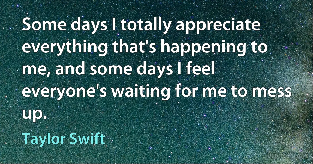 Some days I totally appreciate everything that's happening to me, and some days I feel everyone's waiting for me to mess up. (Taylor Swift)