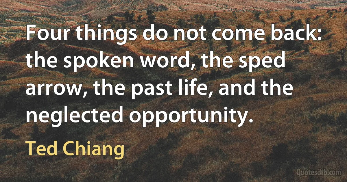 Four things do not come back: the spoken word, the sped arrow, the past life, and the neglected opportunity. (Ted Chiang)