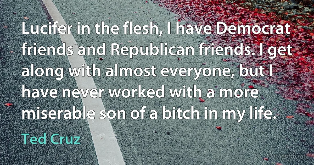 Lucifer in the flesh, I have Democrat friends and Republican friends. I get along with almost everyone, but I have never worked with a more miserable son of a bitch in my life. (Ted Cruz)