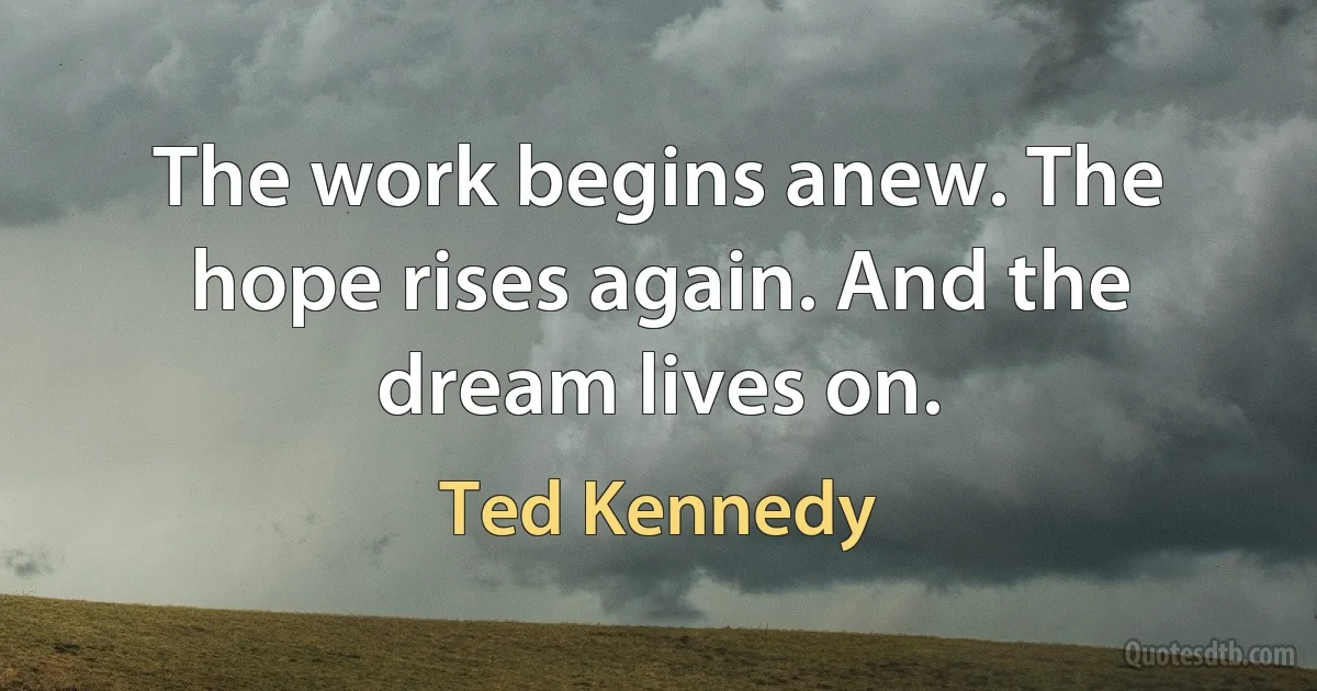 The work begins anew. The hope rises again. And the dream lives on. (Ted Kennedy)