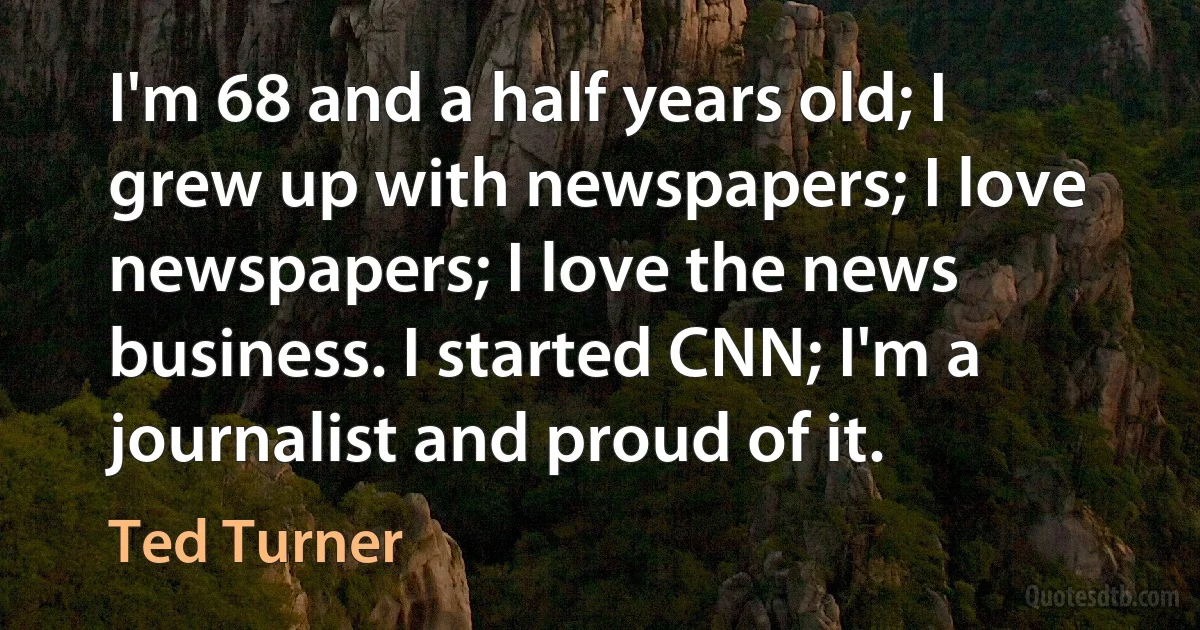 I'm 68 and a half years old; I grew up with newspapers; I love newspapers; I love the news business. I started CNN; I'm a journalist and proud of it. (Ted Turner)