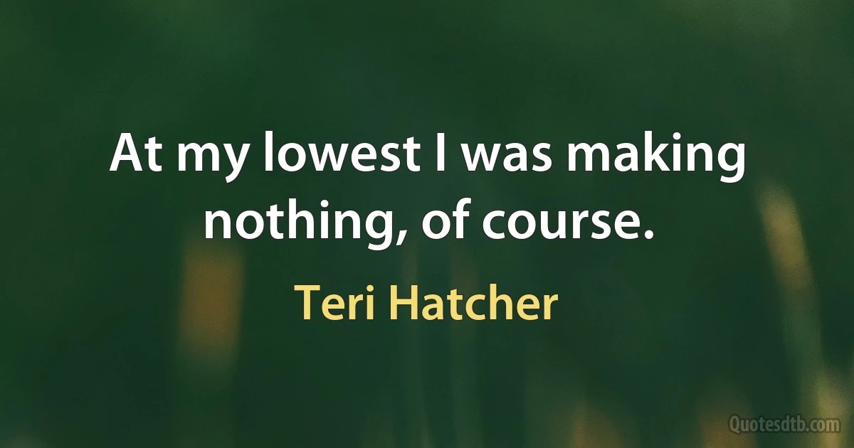 At my lowest I was making nothing, of course. (Teri Hatcher)