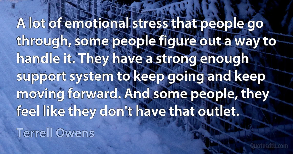 A lot of emotional stress that people go through, some people figure out a way to handle it. They have a strong enough support system to keep going and keep moving forward. And some people, they feel like they don't have that outlet. (Terrell Owens)