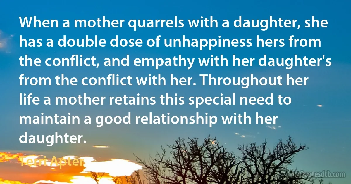 When a mother quarrels with a daughter, she has a double dose of unhappiness hers from the conflict, and empathy with her daughter's from the conflict with her. Throughout her life a mother retains this special need to maintain a good relationship with her daughter. (Terri Apter)