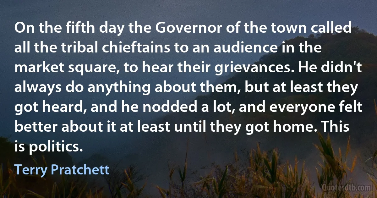 On the fifth day the Governor of the town called all the tribal chieftains to an audience in the market square, to hear their grievances. He didn't always do anything about them, but at least they got heard, and he nodded a lot, and everyone felt better about it at least until they got home. This is politics. (Terry Pratchett)