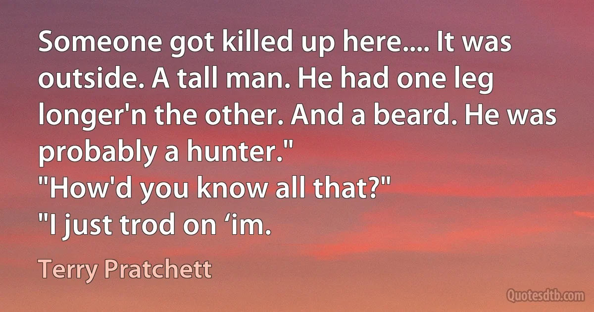 Someone got killed up here.... It was outside. A tall man. He had one leg longer'n the other. And a beard. He was probably a hunter."
"How'd you know all that?"
"I just trod on ‘im. (Terry Pratchett)