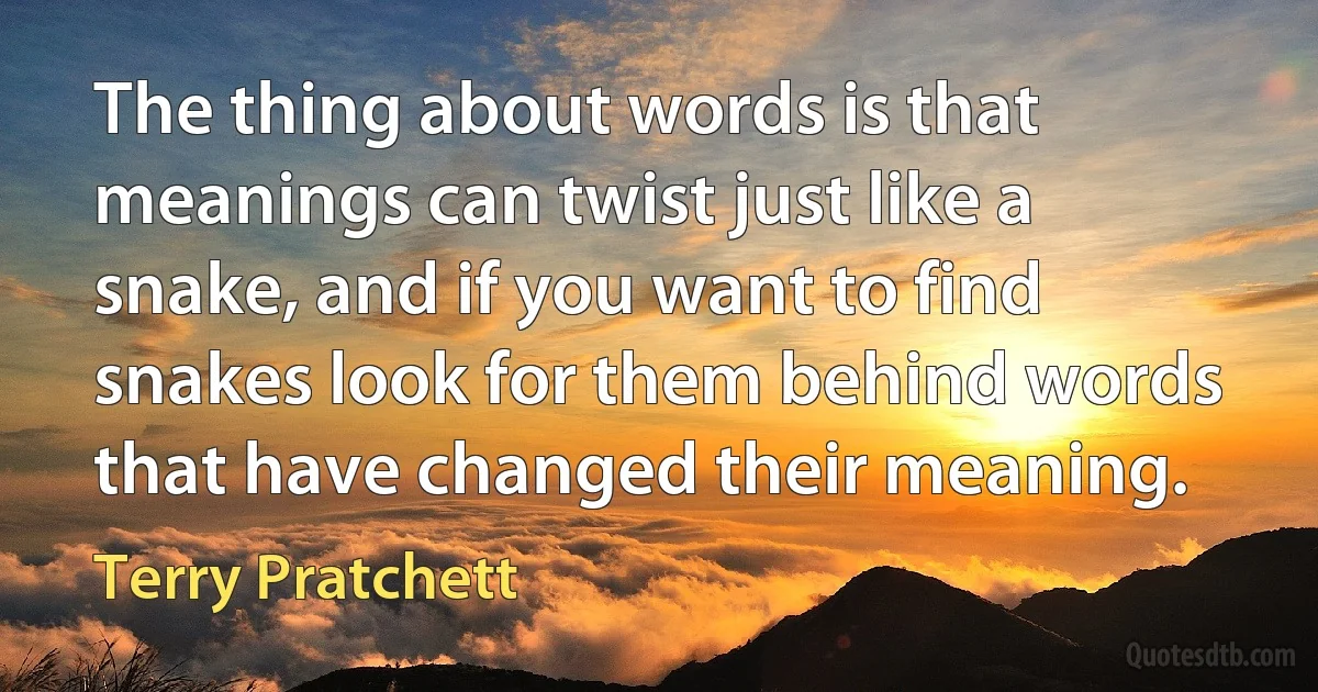 The thing about words is that meanings can twist just like a snake, and if you want to find snakes look for them behind words that have changed their meaning. (Terry Pratchett)