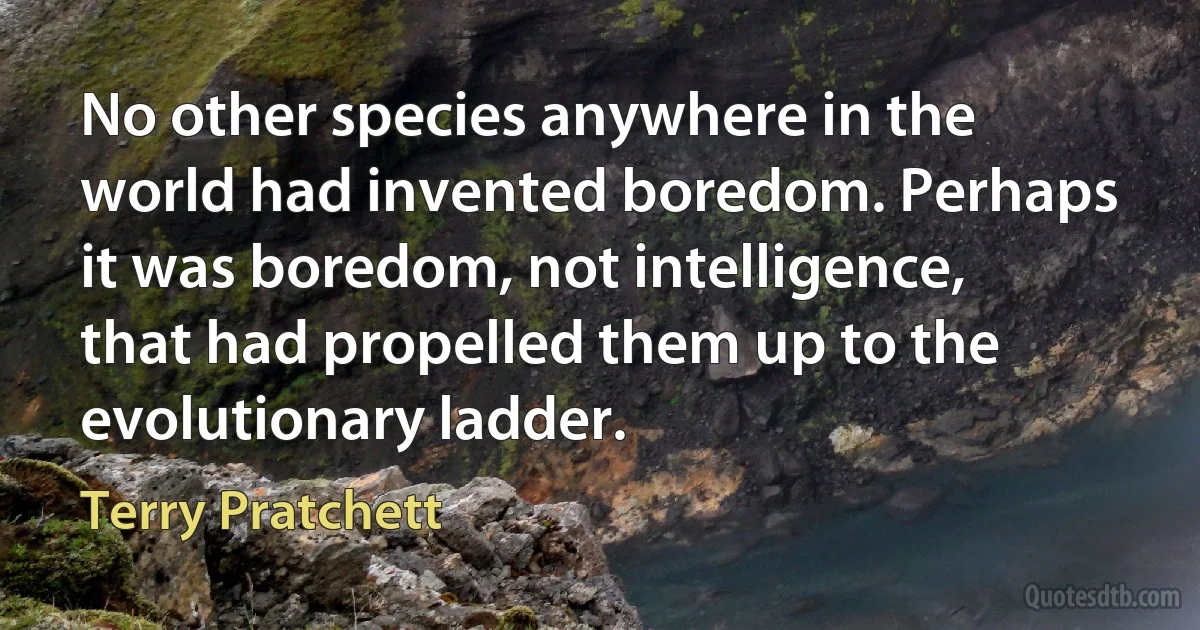 No other species anywhere in the world had invented boredom. Perhaps it was boredom, not intelligence, that had propelled them up to the evolutionary ladder. (Terry Pratchett)