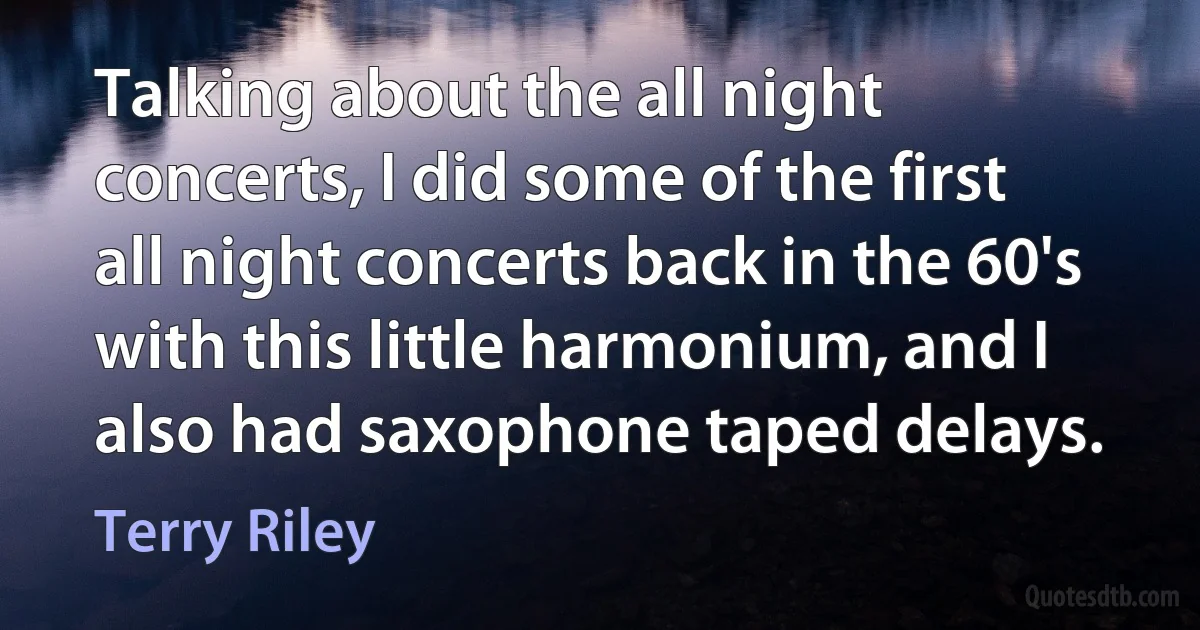 Talking about the all night concerts, I did some of the first all night concerts back in the 60's with this little harmonium, and I also had saxophone taped delays. (Terry Riley)