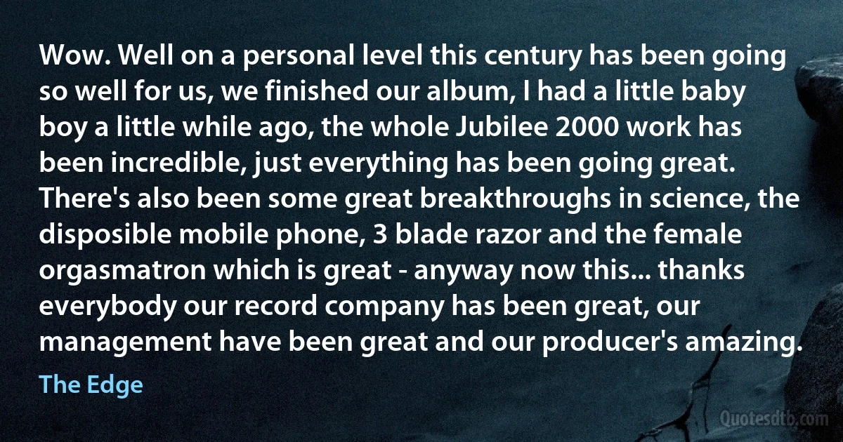 Wow. Well on a personal level this century has been going so well for us, we finished our album, I had a little baby boy a little while ago, the whole Jubilee 2000 work has been incredible, just everything has been going great. There's also been some great breakthroughs in science, the disposible mobile phone, 3 blade razor and the female orgasmatron which is great - anyway now this... thanks everybody our record company has been great, our management have been great and our producer's amazing. (The Edge)