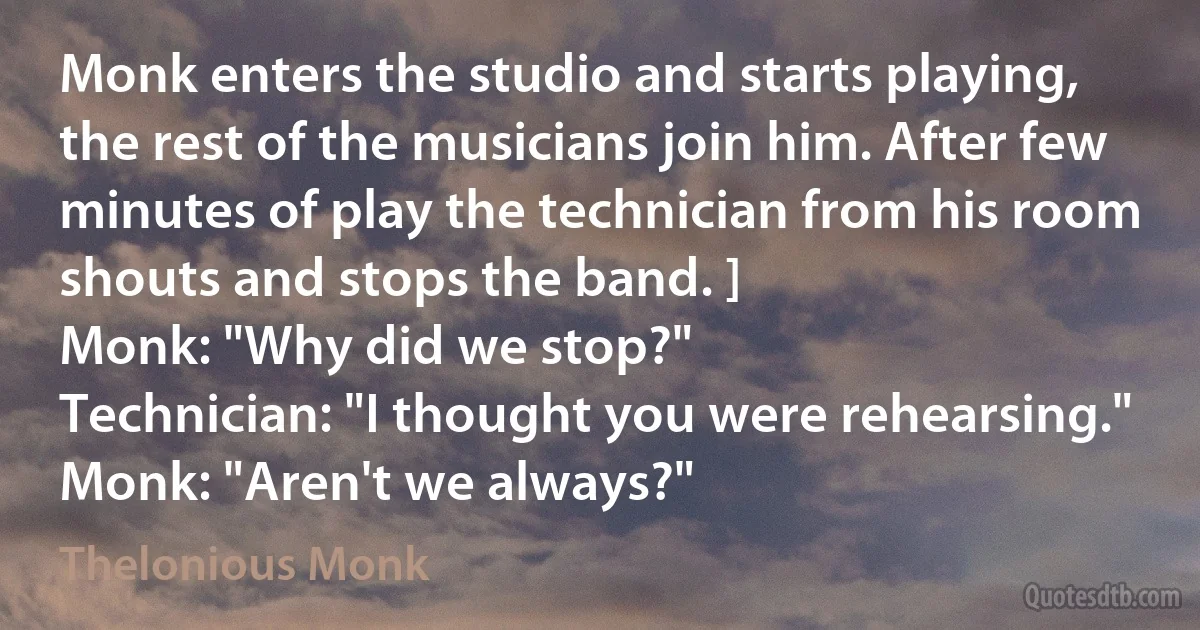 Monk enters the studio and starts playing, the rest of the musicians join him. After few minutes of play the technician from his room shouts and stops the band. ]
Monk: "Why did we stop?"
Technician: "I thought you were rehearsing."
Monk: "Aren't we always?" (Thelonious Monk)