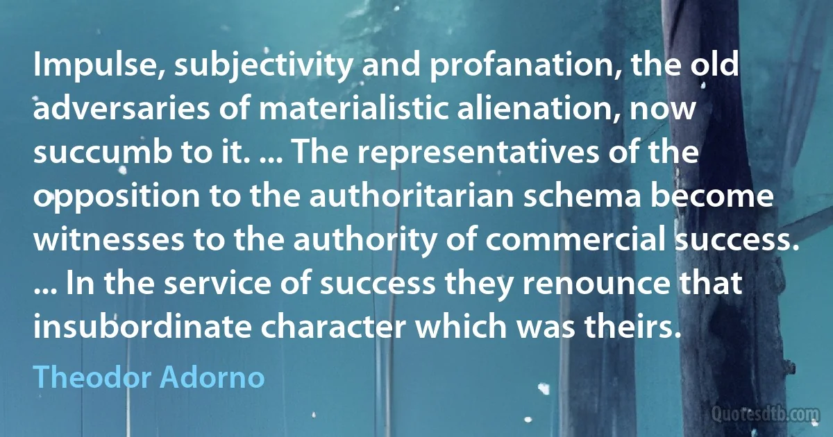 Impulse, subjectivity and profanation, the old adversaries of materialistic alienation, now succumb to it. ... The representatives of the opposition to the authoritarian schema become witnesses to the authority of commercial success. ... In the service of success they renounce that insubordinate character which was theirs. (Theodor Adorno)