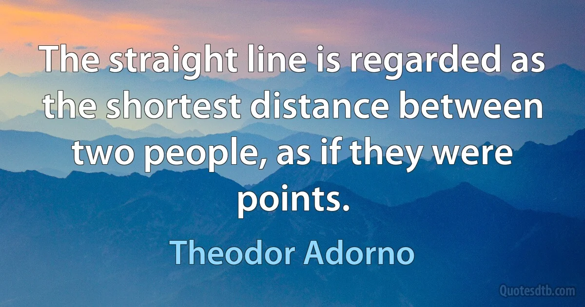 The straight line is regarded as the shortest distance between two people, as if they were points. (Theodor Adorno)