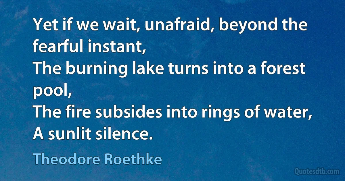 Yet if we wait, unafraid, beyond the fearful instant,
The burning lake turns into a forest pool,
The fire subsides into rings of water,
A sunlit silence. (Theodore Roethke)