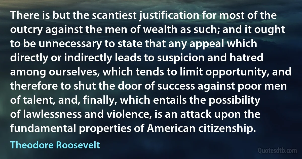 There is but the scantiest justification for most of the outcry against the men of wealth as such; and it ought to be unnecessary to state that any appeal which directly or indirectly leads to suspicion and hatred among ourselves, which tends to limit opportunity, and therefore to shut the door of success against poor men of talent, and, finally, which entails the possibility of lawlessness and violence, is an attack upon the fundamental properties of American citizenship. (Theodore Roosevelt)