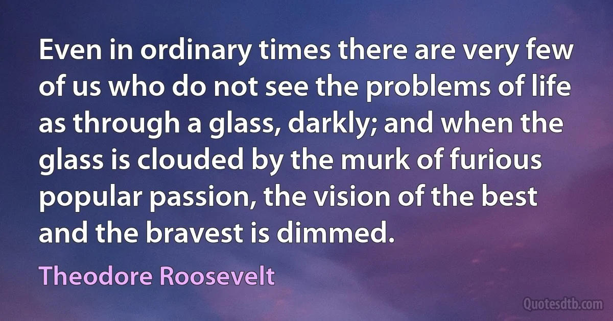 Even in ordinary times there are very few of us who do not see the problems of life as through a glass, darkly; and when the glass is clouded by the murk of furious popular passion, the vision of the best and the bravest is dimmed. (Theodore Roosevelt)