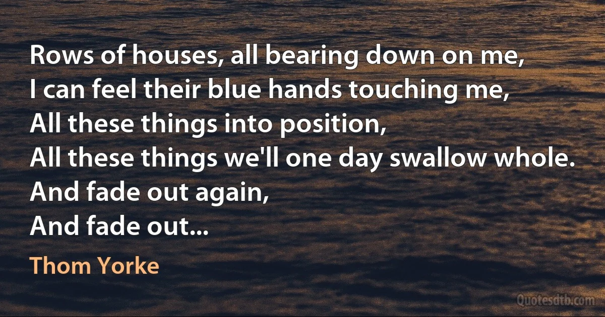 Rows of houses, all bearing down on me,
I can feel their blue hands touching me,
All these things into position,
All these things we'll one day swallow whole.
And fade out again,
And fade out... (Thom Yorke)