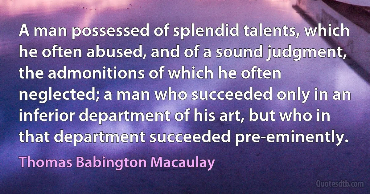 A man possessed of splendid talents, which he often abused, and of a sound judgment, the admonitions of which he often neglected; a man who succeeded only in an inferior department of his art, but who in that department succeeded pre-eminently. (Thomas Babington Macaulay)