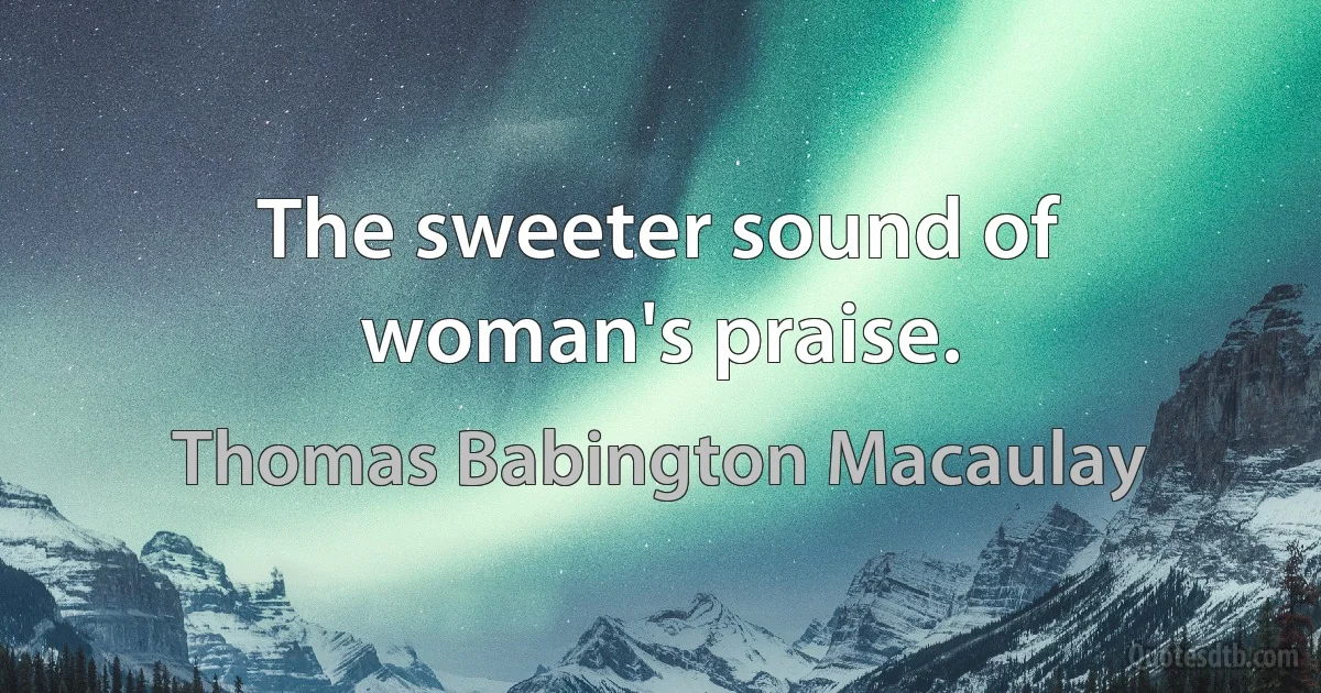 The sweeter sound of woman's praise. (Thomas Babington Macaulay)