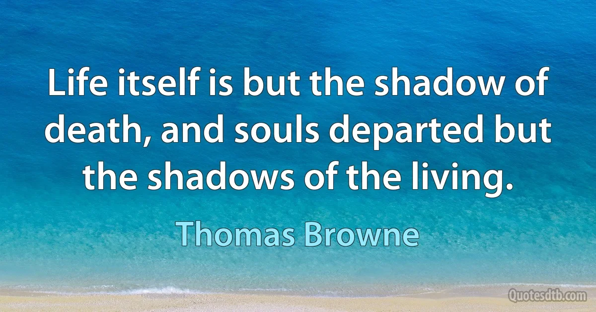 Life itself is but the shadow of death, and souls departed but the shadows of the living. (Thomas Browne)