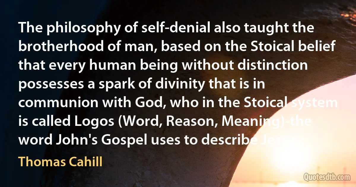 The philosophy of self-denial also taught the brotherhood of man, based on the Stoical belief that every human being without distinction possesses a spark of divinity that is in communion with God, who in the Stoical system is called Logos (Word, Reason, Meaning)-the word John's Gospel uses to describe Jesus. (Thomas Cahill)