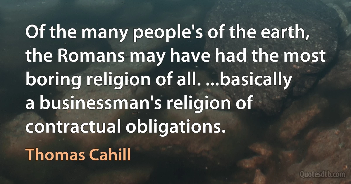 Of the many people's of the earth, the Romans may have had the most boring religion of all. ...basically a businessman's religion of contractual obligations. (Thomas Cahill)