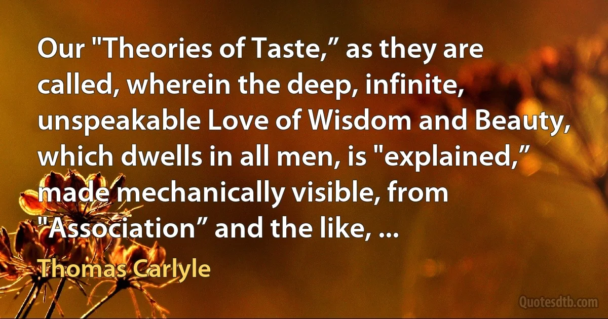 Our "Theories of Taste,” as they are called, wherein the deep, infinite, unspeakable Love of Wisdom and Beauty, which dwells in all men, is "explained,” made mechanically visible, from "Association” and the like, ... (Thomas Carlyle)