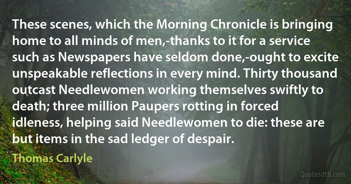 These scenes, which the Morning Chronicle is bringing home to all minds of men,-thanks to it for a service such as Newspapers have seldom done,-ought to excite unspeakable reflections in every mind. Thirty thousand outcast Needlewomen working themselves swiftly to death; three million Paupers rotting in forced idleness, helping said Needlewomen to die: these are but items in the sad ledger of despair. (Thomas Carlyle)